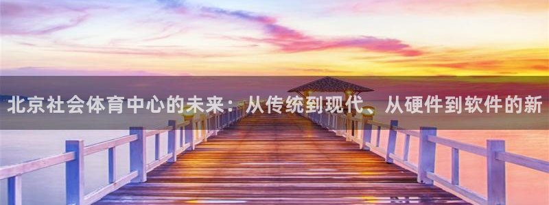 必一体育下载：北京社会体育中心的未来：从传统到现代、从硬件到